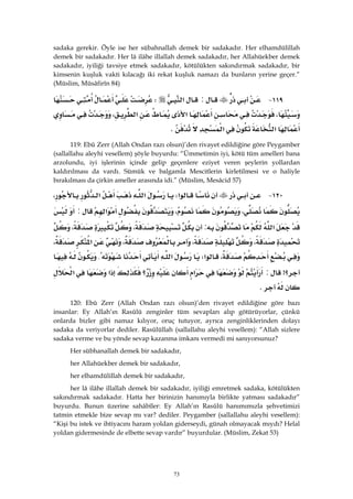 73
sadaka gerekir. Öyle ise her sübahnallah demek bir sadakadır. Her elhamdülillah
demek bir sadakadır. Her lâ ilâhe illallah demek sadakadır, her Allahüekber demek
sadakadır, iyiliği tavsiye etmek sadakadır, kötülükten sakındırmak sadakadır, bir
kimsenin kuşluk vakti kılacağı iki rekat kuşluk namazı da bunların yerine geçer.”
(Müslim, Müsâfirîn 84)
١١٩ J:‫א‬W
،‫א‬‫א‬،
‫א‬‫א‬K 
119: Ebû Zerr (Allah Ondan razı olsun)’den rivayet edildiğine göre Peygamber
(sallallahu aleyhi vesellem) şöyle buyurdu: “Ümmetimin iyi, kötü tüm amelleri bana
arzolundu, iyi işlerinin içinde gelip geçenlere eziyet veren şeylerin yollardan
kaldırılması da vardı. Sümük ve balgamla Mescitlerin kirletilmesi ve o haliyle
bırakılması da çirkin ameller arasında idi.” (Müslim, Mesâcid 57)
١٢٠ J‫א‬W‫א‬‫א‬،
،،‫א‬:
‫א‬:،،
،،،‫א‬،
،‫א‬W‫א‬{
‫؟‬>:‫א‬‫؟‬‫א‬‫א‬
K 
120: Ebû Zerr (Allah Ondan razı olsun)’den rivayet edildiğine göre bazı
insanlar: Ey Allah’ın Rasûlü zenginler tüm sevapları alıp götürüyorlar, çünkü
onlarda bizler gibi namaz kılıyor, oruç tutuyor, ayrıca zenginliklerinden dolayı
sadaka da veriyorlar dediler. Rasûlüllah (sallallahu aleyhi vesellem): “Allah sizlere
sadaka verme ve bu yönde sevap kazanma imkanı vermedi mi sanıyorsunuz?
Her sübhanallah demek bir sadakadır,
her Allahüekber demek bir sadakadır,
her elhamdülillah demek bir sadakadır,
her lâ ilâhe illallah demek bir sadakadır, iyiliği emretmek sadaka, kötülükten
sakındırmak sadakadır. Hatta her birinizin hanımıyla birlikte yatması sadakadır”
buyurdu. Bunun üzerine sahâbîler: Ey Allah’ın Rasûlü hanımımızla şehvetimizi
tatmin etmekle bize sevap mı var? dediler. Peygamber (sallallahu aleyhi vesellem):
“Kişi bu istek ve ihtiyacını haram yoldan giderseydi, günah olmayacak mıydı? Helal
yoldan gidermesinde de elbette sevap vardır” buyurdular. (Müslim, Zekat 53)
 