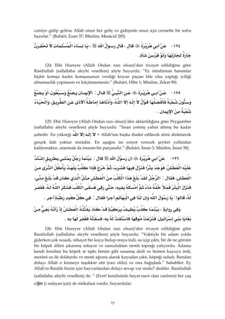 75
camiye gidip gelirse Allah onun her geliş ve gidişinde onun için cennette bir sofra
hazırlar.” (Buhârî, Ezan 37; Müslim, Mesâcid 285)
١٢٤ JW‫א‬W‫א‬
K 
124: Ebû Hureyre (Allah Ondan razı olsun)’den rivayet edildiğine göre
Rasûlullah (sallallahu aleyhi vesellem) şöyle buyurdu: “Ey müslüman hanımlar
hiçbir komşu kadın komşusunun verdiği koyun paçası bile olsa yaptığı iyiliği
almamazlık yapmasın ve küçümsemesin.” (Buhârî, Hîbe 1; Müslim, Zekat 90)
١٢٥ J‫א‬:‫א‬،
‫א‬،‫א‬،‫א‬
‫א‬K 
125: Ebû Hureyre (Allah Ondan razı olsun)’den aktarıldığına göre Peygamber
(sallallahu aleyhi vesellem) şöyle buyurdu: “İman yetmiş yahut altmış bu kadar
şubedir. En yükseği ‫א‬ = Allah’tan başka ibadet edilecek sözü dinlenecek
gerçek ilah yoktur sözüdür. En aşağısı ise eziyet verecek şeyleri yollardan
kaldırmaktır, utanmak da imanın bir parçasıdır.” (Buhârî, İman 3; Müslim, İman 58)
١٢٦ J‫א‬:‫א‬
‫א‬،‫א‬،‫א‬‫א‬
‫א‬،:‫א‬‫א‬‫א‬‫א‬‫א‬،
‫א‬،‫א‬‫א‬،
،‫א‬:‫א‬‫א‬‫א‬:K 
‫א‬W‫א‬
‫א‬،،K 
126: Ebû Hureyre (Allah Ondan razı olsun)’den rivayet edildiğine göre
Rasûlullah (sallallahu aleyhi vesellem) şöyle buyurdu: “Vaktiyle bir adam yolda
giderken çok susadı, nihayet bir kuyu bulup oraya indi, su içip çıktı, bir de ne görsün
bir köpek dilini çıkarmış soluyor ve susuzluktan nemli toprağı yalıyordu. Adama
kendi kendine bu köpek te tıpkı benim gibi susamış dedi ve hemen kuyuya indi,
mestini su ile doldurdu ve mesti ağzına alarak kuyudan çıktı, köpeği suladı. Bundan
dolayı Allah o kimseye teşekkür etti (razı oldu) ve onu bağışladı.” Sahabîler: Ey
Allah’ın Rasûlü bizim için hayvanlardan dolayı sevap var mıdır? dediler. Rasûlullah
(sallallahu aleyhi vesellem) de: “ (Evet! kendisinde hayat eseri olan canlının) her yaş
ciğer (i sulayan için) de mükafaat vardır, buyurdular.
 