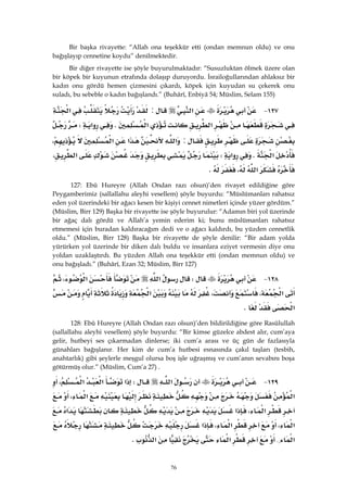 76
Bir başka rivayette: “Allah ona teşekkür etti (ondan memnun oldu) ve onu
bağışlayıp cennetine koydu” denilmektedir.
Bir diğer rivayette ise şöyle buyurulmaktadır: “Susuzluktan ölmek üzere olan
bir köpek bir kuyunun etrafında dolaşıp duruyordu. İsrailoğullarından ahlaksız bir
kadın onu gördü hemen çizmesini çıkardı, köpek için kuyudan su çekerek onu
suladı, bu sebeble o kadın bağışlandı.” (Buhârî, Enbiyâ 54; Müslim, Selam 155)
١٢٧ J‫א‬:‫א‬
‫א‬‫א‬K‫א‬W
:‫א‬‫א‬‫א‬،
‫א‬K‫א‬W‫א‬،
‫א‬،K 
127: Ebû Hureyre (Allah Ondan razı olsun)’den rivayet edildiğine göre
Peygamberimiz (sallallahu aleyhi vesellem) şöyle buyurdu: “Müslümanları rahatsız
eden yol üzerindeki bir ağacı kesen bir kişiyi cennet nimetleri içinde yüzer gördüm.”
(Müslim, Birr 129) Başka bir rivayette ise şöyle buyurulur: “Adamın biri yol üzerinde
bir ağaç dalı gördü ve Allah’a yemin ederim ki; bunu müslümanları rahatsız
etmemesi için buradan kaldıracağım dedi ve o ağacı kaldırdı, bu yüzden cennetlik
oldu.” (Müslim, Birr 128) Başka bir rivayette de şöyle denilir: “Bir adam yolda
yürürken yol üzerinde bir diken dalı buldu ve insanlara eziyet vermesin diye onu
yoldan uzaklaştırdı. Bu yüzden Allah ona teşekkür etti (ondan memnun oldu) ve
onu bağışladı.” (Buhârî, Ezan 32; Müslim, Birr 127)
١٢٨ JW‫א‬‫א‬،
‫א‬،،‫א‬
‫א‬K 
128: Ebû Hureyre (Allah Ondan razı olsun)’den bildirildiğine göre Rasûlullah
(sallallahu aleyhi vesellem) şöyle buyurdu: “Bir kimse güzelce abdest alır, cum’aya
gelir, hutbeyi ses çıkarmadan dinlerse; iki cum’a arası ve üç gün de fazlasıyla
günahları bağışlanır. Her kim de cum’a hutbesi esnasında çakıl taşları (tesbih,
anahtarlık) gibi şeylerle meşgul olursa boş işle uğraşmış ve cum’anın sevabını boşa
götürmüş olur.” (Müslim, Cum’a 27) .
١٢٩ J‫א‬W‫א‬‫א‬‫א‬،
‫א‬‫א‬،
‫א‬،‫א‬‫א‬
‫א‬،‫א‬،‫א‬
‫א‬{‫א‬‫א‬K 
 