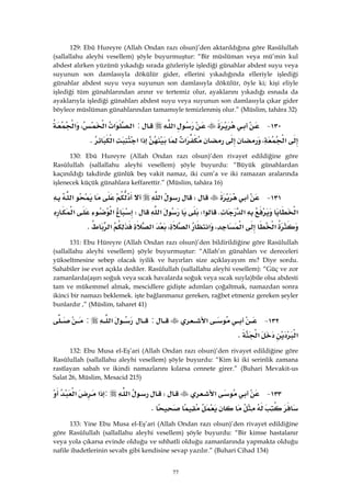 77
129: Ebû Hureyre (Allah Ondan razı olsun)’den aktarıldığına göre Rasûlullah
(sallallahu aleyhi vesellem) şöyle buyurmuştur: “Bir müslüman veya mü’min kul
abdest alırken yüzünü yıkadığı sırada gözleriyle işlediği günahlar abdest suyu veya
suyunun son damlasıyla dökülür gider, ellerini yıkadığında elleriyle işlediği
günahlar abdest suyu veya suyunun son damlasıyla dökülür, öyle ki; kişi eliyle
işlediği tüm günahlarından arınır ve tertemiz olur, ayaklarını yıkadığı esnada da
ayaklarıyla işlediği günahları abdest suyu veya suyunun son damlasıyla çıkar gider
böylece müslüman günahlarından tamamıyle temizlenmiş olur.” (Müslim, tahâra 32)
١٣٠ J‫א‬:‫א‬‫א‬‫א‬،‫א‬
‫א‬،‫א‬‫א‬‫א‬‫א‬K 
130: Ebû Hureyre (Allah Ondan razı olsun)’den rivayet edildiğine göre
Rasûlullah (sallallahu aleyhi vesellem) şöyle buyurdu: “Büyük günahlardan
kaçınıldığı takdirde günlük beş vakit namaz, iki cum’a ve iki ramazan aralarında
işlenecek küçük günahlara keffarettir.” (Müslim, tahâra 16)
١٣١ JW‫א‬‫א‬
‫א‬‫א‬K‫א‬W‫א‬W‫א‬‫א‬
‫א‬‫א‬،‫א‬‫א‬،‫א‬‫א‬K 
131: Ebu Hüreyre (Allah Ondan razı olsun)’den bildirildiğine göre Rasûlullah
(sallallahu aleyhi vesellem) şöyle buyurmuştur: “Allah’ın günahları ve dereceleri
yükseltmesine sebep olacak iyilik ve hayırları size açıklayayım mı? Diye sordu.
Sahabiler ise evet açıkla dediler. Rasûlullah (sallallahu aleyhi vesellem): “Güç ve zor
zamanlarda(aşırı soğuk veya sıcak havalarda soğuk veya sıcak suyla)bile olsa abdesti
tam ve mükemmel almak, mescidlere gidişte adımları çoğaltmak, namazdan sonra
ikinci bir namazı beklemek. işte bağlanmanız gereken, rağbet etmeniz gereken şeyler
bunlardır ,” (Müslim, taharet 41)
١٣٢ J‫א‬:‫א‬:
‫א‬‫א‬K 
132: Ebu Musa el-Eş’ari (Allah Ondan razı olsun)’den rivayet edildiğine göre
Rasûlullah (sallallahu aleyhi vesellem) şöyle buyurdu: “Kim ki iki serinlik zamana
rastlayan sabah ve ikindi namazlarını kılarsa cennete girer.” (Buhari Mevakit-us
Salat 26, Müslim, Mesacid 215)
١٣٣ J‫א‬W‫א‬:‫א‬‫א‬
K 
133: Yine Ebu Musa el-Eş’ari (Allah Ondan razı olsun)’den rivayet edildiğine
göre Rasûlullah (sallallahu aleyhi vesellem) şöyle buyurdu: “Bir kimse hastalanır
veya yola çıkarsa evinde olduğu ve sıhhatli olduğu zamanlarında yapmakta olduğu
nafile ibadetlerinin sevabı gibi kendisine sevap yazılır.” (Buhari Cihad 134)
 