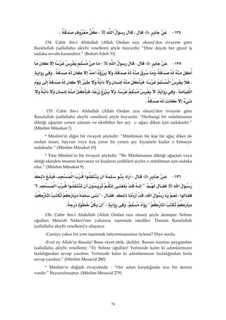 78
١٣٤ JW‫א‬WK 
134: Cabir ibn-i Abdullah (Allah Ondan razı olsun)’den rivayete göre
Rasûlullah (sallallahu aleyhi vesellem) şöyle buyurdu: “Dine dayalı her güzel iş
sadaka sevabı kazandırır.” (Buhari Edeb 33)
١٣٥ JW‫א‬W
،،K‫א‬
W‫א‬،‫א‬
‫א‬K‫א‬W،،‫א‬
K
135: Cabir ibn-i Abdullah (Allah Ondan razı olsun)’den rivayete göre
Rasulullah (sallallahu aleyhi vesellem) şöyle buyurdu: “Herhangi bir müslümanın
diktiği ağaçtan yenen çalınan ve eksiltilen her şey o ağacı diken için sadakadır.”
(Müslim Müsakat 7)
* Müslim’in diğer bir rivayeti şöyledir: “Müslüman bir kişi bir ağaç diker de
ondan insan, hayvan veya kuş yerse bu yenen şey kıyamete kadar o kimseye
sadakadır.” (Müslim Müsakat 10)
* Yine Müslim’in bir rivayeti şöyledir: “Bir Müslümanın diktiği ağaçtan veya
ektiği ekinden insanın hayvanın ve kuşların yedikleri şeyler o müslüman için sadaka
olur.” (Müslim Müsakat 9)
١٣٦ JW‫א‬‫א‬‫א‬،‫א‬
‫א‬?W‫א‬‫א‬‫؟‬?
‫א‬W،‫א‬‫א‬K?W،
?‫א‬K‫א‬?WK 
136: Cabir ibn-i Abdullah (Allah Ondan razı olsun) şöyle demiştir: Selime
oğulları Mescidi Nebevi’nin yakınına taşınmak istediler. Durum Rasulullah
(sallallahu aleyhi vesellem)’e ulaşınca:
-Camiye yakın bir yere taşınmak istiyormuşsunuz öylemi? Diye sordu.
-Evet ey Allah’ın Rasulu! Buna niyet ettik, dediler. Bunun üzerine peygamber
(sallallahu aleyhi vesellem): “Ey Selime oğulları! Yerinizde kalın ki adımlarınızın
fazlalığından sevap yazılsın. Yerinizde kalın ki adımlarınızın fazlalığından fazla
sevap yazılsın.” (Müslim Mesacid 280)
* Müslim’in değişik rivayetinde : “Her adım karşılığında size bir derece
vardır.” Buyurulmuştur. (Müslim Mesacid 279)
 
