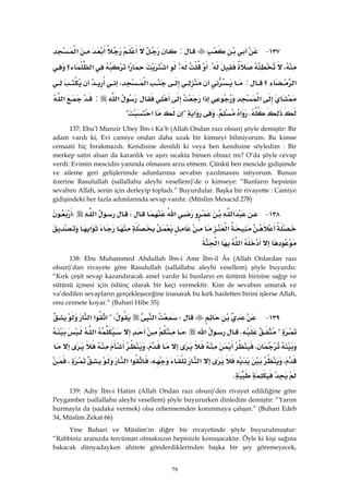 79
١٣٧ J:‫א‬
،{:‫א‬‫א‬‫א‬‫؟‬
‫א‬‫؟‬:‫א‬،
‫א‬‫א‬‫א‬:‫א‬
K‫א‬K‫א‬?‫א‬? 
137: Ebu’l Munzir Ubey İbn-i Ka’b (Allah Ondan razı olsun) şöyle demiştir: Bir
adam vardı ki, Evi camiye ondan daha uzak bir kimseyi bilmiyorum. Bu kimse
cemaati hiç bırakmazdı. Kendisine denildi ki veya ben kendisine söyledim : Bir
merkep satın alsan da karanlık ve aşırı sıcakta binsen olmaz mı? O’da şöyle cevap
verdi: Evimin mescidin yanında olmasını arzu etmem. Çünkü ben mescide gidişimde
ve aileme geri gelişlerimde adımlarıma sevabın yazılmasını istiyorum. Bunun
üzerine Rasulullah (sallallahu aleyhi vesellem)’de o kimseye: “Bunların hepsinin
sevabını Allah, senin için derleyip topladı.” Buyurdular. Başka bir rivayette : Camiye
gidişindeki her fazla adımlarında sevap vardır. (Müslim Mesacid 278)
١٣٨ J‫א‬‫א‬W‫א‬W
‫א‬‫א‬
‫א‬‫א‬ 
138: Ebu Muhammed Abdullah İbn-i Amr İbn-il Âs (Allah Onlardan razı
olsun)’dan rivayete göre Rasulullah (sallallahu aleyhi vesellem) şöyle buyurdu:
“Kırk çeşit sevap kazandıracak amel vardır ki bunların en üstünü birisine sağıp ve
sütünü içmesi için ödünç olarak bir keçi vermektir. Kim de sevabını umarak ve
va’dedilen sevapların gerçekleşeceğine inanarak bu kırk hasletten birini işlerse Allah,
onu cennete koyar.” (Buhari Hibe 35)
١٣٩ JW‫א‬?W‫א‬‫א‬‫א‬
?K‫א‬W‫א‬
،،
،‫א‬،‫א‬‫א‬،
K 
139: Adiy İbn-i Hatim (Allah Ondan razı olsun)’den rivayet edildiğine göre
Peygamber (sallallahu aleyhi vesellem) şöyle buyururken dinledim demiştir: “Yarım
hurmayla da (sadaka vermek) olsa cehennemden korunmaya çalışın.” (Buhari Edeb
34, Müslim Zekat 66)
Yine Buhari ve Müslim’in diğer bir rivayetinde şöyle buyurulmuştur:
“Rabbiniz aranızda tercüman olmaksızın hepinizle konuşacaktır. Öyle ki kişi sağına
bakacak dünyadayken ahirete gönderdiklerinden başka bir şey göremeyecek,
 