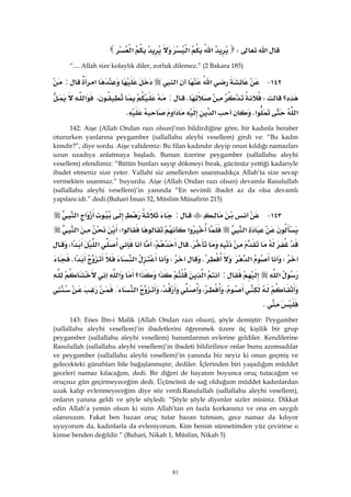 81
‫א‬W‫א‬‫א‬‫א‬
“.... Allah size kolaylık diler, zorluk dilemez.” (2 Bakara 185)
١٤٢ J‫א‬‫א‬‫א‬:
‫؟‬WK:،‫א‬
‫א‬‫א‬K‫א‬‫א‬K
142: Aişe (Allah Ondan razı olsun)’nın bildirdiğine göre, bir kadınla beraber
otururken yanlarına peygamber (sallallahu aleyhi vesellem) girdi ve: “Bu kadın
kimdir?”, diye sordu. Aişe validemiz: Bu filan kadındır deyip onun kıldığı namazları
uzun uzadıya anlatmaya başladı. Bunun üzerine peygamber (sallallahu aleyhi
vesellem) efendimiz: “Bütün bunları sayıp dökmeyi bırak, gücünüz yettiği kadarıyle
ibadet etmeniz size yeter. Vallahi siz amellerden usanmadıkça Allah’ta size sevap
vermekten usanmaz.” buyurdu. Aişe (Allah Ondan razı olsun) devamla Rasulullah
(sallallahu aleyhi vesellem)’in yanında “En sevimli ibadet az da olsa devamlı
yapılanı idi.” dedi.(Buhari İman 32, Müslim Müsafirin 215)
١٤٣ J:‫א‬‫א‬
‫א‬‫א‬‫א‬W‫א‬
KW‫א‬‫א‬،
W‫א‬KW‫א‬‫א‬K
‫א‬:‫א‬‫א‬‫א؟‬‫א‬
،،،‫א‬{
K
143: Enes İbn-i Malik (Allah Ondan razı olsun), şöyle demiştir: Peygamber
(sallallahu aleyhi vesellem)’in ibadetlerini öğrenmek üzere üç kişilik bir grup
peygamber (sallallahu aleyhi vesellem) hanımlarının evlerine geldiler. Kendilerine
Rasulullah (sallallahu aleyhi vesellem)’in ibadeti bildirilince onlar bunu azımsadılar
ve peygamber (sallallahu aleyhi vesellem)’in yanında biz neyiz ki onun geçmiş ve
gelecekteki günahları bile bağışlanmıştır, dediler. İçlerinden biri yaşadığım müddet
geceleri namaz kılacağım, dedi. Bir diğeri de hayatım boyunca oruç tutacağım ve
oruçsuz gün geçirmeyeceğim dedi. Üçüncüsü de sağ olduğum müddet kadınlardan
uzak kalıp evlenmeyeceğim diye söz verdi.Rasulullah (sallallahu aleyhi vesellem),
onların yanına geldi ve şöyle söyledi: “Şöyle şöyle diyenler sizler misiniz. Dikkat
edin Allah’a yemin olsun ki sizin Allah’tan en fazla korkanınız ve ona en saygılı
olanınızım. Fakat ben bazan oruç tutar bazan tutmam, gece namaz da kılıyor
uyuyorum da, kadınlarla da evleniyorum. Kim benim sünnetimden yüz çevirirse o
kimse benden değildir.” (Buhari, Nikah 1, Müslim, Nikah 5)
 