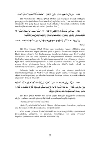 82
١٤٤ J‫א‬‫א‬?W‫א‬?KK
144: Abdullah İbn-i Mes’ud (Allah Ondan razı olsun)’den rivayet edildiğine
göre peygamber (sallallahu aleyhi vesellem) şöyle buyurdu: “Her türlü işlerinde ve
sözlerinde ileri gidip haddi aşanlar helak oldular.” Rasulullah (sallallahu aleyhi
vesellem) bu sözü üç sefer tekrarladı. (Müslim, ilim 7)
١٤٥ J‫א‬:‫א‬‫א‬
‫א‬‫א‬‫א‬‫א‬‫א‬‫א‬‫א‬K 
‫א‬W‫א‬‫א‬‫א‬‫א‬‫א‬،‫א‬،‫א‬‫א‬
‫א‬K
145: Ebu Hüreyre (Allah Ondan razı olsun)’den rivayet edildiğine göre
Rasulullah (sallallahu aleyhi vesellem) şöyle buyurdu: “İslam dini kolaylık dinidir.
Hiçbir kimse yoktur ki (bu) din hususunda (amellerim eksiksiz olsun diye) kendini
zorlasıýn da din, ona yenik düşmesin (ve ezilip büsbütün amelden kesilmesin).hal
büyle olunca orta yolu seçiniz. En iyisini yapamasanız bile ona yaklaşmaya çalışınız.
Eğer böyle yaparsanız müjdeler size... Günün evvelinde ve sonunda bir de gecenin
sonuna değin gönlünüzün huzur dolu anlarında Allah’a ibadet ederek bu
vakitlerden faydalanınız.” (Buhari, İman 29)
Buharinin başka bir rivayeti şöyledir: “Orta yolu tutunuz, amellerinizi
mükemmelleştirmeye ve Allah’a yakın olmaya gayret ediniz. Sabahleyin öğle ile
akşam arası bir parça da geceden faydalanarak ibadet ve taatınızı artırarak maksada
erişesiniz.” (Buhari, Rikak 18)
١٤٦ J:‫א‬‫א‬‫א‬
:‫א‬‫א‬‫א‬W‫א‬:
‫א‬ 
146: Enes (Allah Ondan razı olsun) şöyle demiştir: Peygamber (sallallahu
aleyhi vesellem) mescide girmişti. İki direk arasında gerilmiş bir ip gördü.
-Bu ip nedir? diye sordu. Sahabiler:
-Bu ip Zeyneb binti Cahş’a aittir. Namaz kılarken ayakta durmaktan yorulunca
ona dayanıyor dediler. Bunun üzerine peygamberimiz:
-Onu hemen çözünüz. Sizden biri istekli ve zinde olduğu haldeyken namazını
(ayakta)kılsın, yorgunluk ve gevşeklik hissettiğinde ise yatıp uyusun.”
buyurdu.(Buhari teheccüd 18, Müslim Müsafirin 219)
 