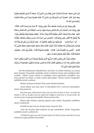 85
K،‫א‬W
KW‫א‬‫א‬‫א‬K
‫א‬K 
‫א‬WK‫א‬W،‫א‬K
‫א‬‫א‬‫א‬‫א‬‫א‬،‫א‬‫א‬‫א‬
‫א‬K‫א‬،{،
K‫א‬W‫א‬‫א‬‫א‬،
 J‫א‬W‫א‬‫א‬ J،W‫א‬
‫א‬،‫א‬،
:‫א‬،{:‫؟‬WKW
‫؟‬W،K
‫א‬‫א‬‫א‬‫א‬‫א‬
K‫א‬‫א‬‫א‬‫א‬‫א‬،‫א‬،‫א‬
‫א‬K 
150: Ebu Muhammed Abdullah İbn-i Amr İbn-i As (Allah Onlardan razı olsun)
şöyle demiştir: Peygamber (sallallahu aleyhi vesellem)’e benim şöyle dediğim haber
verilmiş: “Allah’a yemin ederim ki yaşadığım sürece gündüzleri muhakkak oruç
tutup geceleri de ibadet ve taatte uyanık geçireceğim.” Bunun üzerine Peygamber
(sallallahu aleyhi vesellem):
-Bunları söyleyen senmisin? Diye sordu. Bende kendisine:
-Anam babam sana feda olsun Ya Rasulallah! Evet o sözü ben söylemiştim,
dedim. Buyurdular ki:
-Sen buna güç yetiremezsin, hem oruç tut, hem de iftar et, hem uyu hem de
ibadet et. Her ay üç gün oruç tut, çünkü her iyiliğe on misli ecir ve sevap vardır. Bu
ise tam seneyi oruçla geçirmek gibidir. Bunun üzerine ben:
-Bunun daha fazlasını yapmaya gücüm yeter, dedim. Peygamber (sallallahu
aleyhi vesellem)’de:
-O halde bir gün oruç tut, iki gün tutma, buyurdu. Ben:
-Ama ben bundan daha fazlasına da güç yetirebilirim, dedim. Peygamber
(sallallahu aleyhi vesellem)’de:
-O halde bir gün oruç tut, bir gün tutma, bu Davut (a.s)ın orucudur bu oruç
tutmanın en güzel şeklidir buyurdular.
 