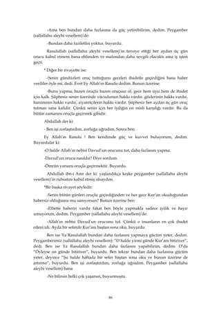 86
-Ama ben bundan daha fazlasına da güç yetirebilirim, dedim. Peygamber
(sallallahu aleyhi vesellem)’de:
-Bundan daha faziletlisi yoktur, buyurdu.
Rasulullah (sallallahu aleyhi vesellem)’in tavsiye ettiği her aydan üç gün
orucu kabul etmem bana ehlimden ve malımdan daha sevgili olacaktı ama iş işten
geçti.
* Diğer bir rivayette ise:
-Senin gündüzleri oruç tuttuğunu geceleri ibadetle geçirdiğini bana haber
verdiler öyle mi, dedi. Evet Ey Allah’ın Rasulu dedim. Bunun üzerine:
-Bunu yapma, bazen oruçlu bazen oruçsuz ol, gece hem uyu hem de ibadet
için kalk. Şüphesiz senin üzerinde vücudunun hakkı vardır, gözlerinin hakkı vardır,
hanımının hakkı vardır, ziyaretçilerin hakkı vardır. Şüphesiz her aydan üç gün oruç
tutman sana kafidir. Çünkü senin için her iyiliğin on misli karşılığı vardır. Bu da
bütün zamanını oruçla geçirmek gibidir.
Abdullah der ki:
- Ben işi zorlaştırdım, zorluğa uğradım, Sonra ben:
Ey Allah’ın Rasulu ! Ben kendimde güç ve kuvvet buluyorum, dedim.
Buyurdular ki:
-O halde Allah’ın nebisi Davud’un orucunu tut, daha fazlasını yapma.
-Davud’un orucu nasıldır? Diye sordum.
-Ömrün yarısını oruçla geçirmektir. Buyurdu.
Abdullah ibn-i Amr der ki: yaşlandıkça keşke peygamber (sallallahu aleyhi
vesellem)’in ruhsatını kabul etmiş olsaydım.
*Bir başka rivayet şöyledir:
-Senin bütün günleri oruçlu geçirdiğinden ve her gece Kur’an okuduğundan
habersiz olduğumu mu sanıyorsun? Bunun üzerine ben:
-Elbette haberin vardır fakat ben böyle yapmakla sadece iyilik ve hayır
umuyorum, dedim. Peygamber (sallallahu aleyhi vesellem)’de:
-Allah’ın nebisi Davud’un orucunu tut. Çünkü o insanların en çok ibadet
edeni idi. Ayda bir seferde Kur’anı baştan sona oku, buyurdu.
Ben ise Ya Rasulallah bundan daha fazlasını yapmaya gücüm yeter, dedim.
Peygamberimiz (sallallahu aleyhi vesellem): “O halde yirmi günde Kur’anı bitiriver”,
dedi. Ben ise Ya Rasulallah bundan daha fazlasını yapabilirim, dedim. O’da
“Öyleyse on günde bitiriver”, buyurdu. Ben tekrar bundan daha fazlasına gücüm
yeter, deyince “Şu halde haftada bir sefer baştan sona oku ve bunun üzerine de
artırma”, buyurdu. Ben işi zorlaştırdım, zorluğa uğradım. Peygamber (sallallahu
aleyhi vesellem) bana:
-Ne bilirsin belki çok yaşarsın, buyurmuştu.
 