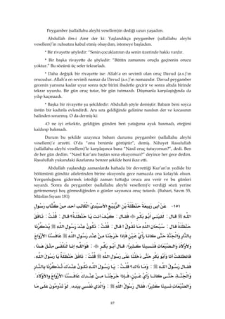 87
Peygamber (sallallahu aleyhi vesellem)in dediği uzun yaşadım.
Abdullah ibn-i Amr der ki: Yaşlandıkça peygamber (sallallahu aleyhi
vesellem)’in ruhsatını kabul etmiş olsaydım, istemeye başladım.
* Bir rivayette şöyledir: “Senin çocuklarının da senin üzerinde hakkı vardır.
* Bir başka rivayette de şöyledir: “Bütün zamanını oruçla geçirenin orucu
yoktur.” Bu sözünü üç sefer tekrarladı.
* Daha değişik bir rivayette ise: Allah’a en sevimli olan oruç Davud (a.s.)’ın
orucudur. Allah’a en sevimli namaz da Davud (a.s.)’ın namazıdır. Davud peygamber
gecenin yarısına kadar uyur sonra üçte birini ibadetle geçirir ve sonra altıda birinde
tekrar uyurdu. Bir gün oruç tutar, bir gün tutmazdı. Düşmanla karşılaştığında da
yılıp kaçmazdı.
* Başka bir rivayette şu şekildedir: Abdullah şöyle demiştir: Babam beni soyca
üstün bir kadınla evlendirdi. Ara sıra geldiğinde gelinine nasılsın der ve kocasının
halinden sorarmış. O da dermiş ki:
-O ne iyi erkektir, geldiğim günden beri yatağıma ayak basmadı, eteğimi
kaldırıp bakmadı.
Durum bu şekilde uzayınca babam durumu peygamber (sallallahu aleyhi
vesellem)’e arzetti. O’da “onu benimle görüştür”, demiş. Nihayet Rasulullah
(sallallahu aleyhi vesellem)’le karşılaşınca bana “Nasıl oruç tutuyorsun?”, dedi. Ben
de her gün dedim. “Nasıl Kur’anı baştan sona okuyorsun?” deyince her gece dedim.
Rasulullah yukarıdaki ikazlarına benzer şekilde beni ikaz etti.
Abdullah yaşlandığı zamanlarda haftada bir devrettiği Kur’an’ın yedide bir
bölümünü gündüz ailelerinden birine okuyordu gece namazda ona kolaylık olsun.
Yorgunluğunu gidermek istediği zaman tuttuğu oruca ara verir ve bu günleri
sayardı. Sonra da peygamber (sallallahu aleyhi vesellem)’e verdiği sözü yerine
getirmemeyi hoş görmediğinden o günler sayısınca oruç tutardı. (Buhari, Savm 55,
Müslim Sıyam 181)
١٥١ J‫א‬‫א‬‫א‬‫א‬
‫א‬::‫؟‬::
:‫א‬>::‫א‬
‫א‬‫א‬‫א‬‫א‬‫א‬
‫א‬‫א‬K:‫א‬‫א‬K
‫א‬:‫א‬K
‫א‬:‫؟‬‫א‬:‫א‬
‫א‬،،‫א‬‫א‬‫א‬‫א‬{
‫א‬‫א‬K‫א‬:‫א‬،
 