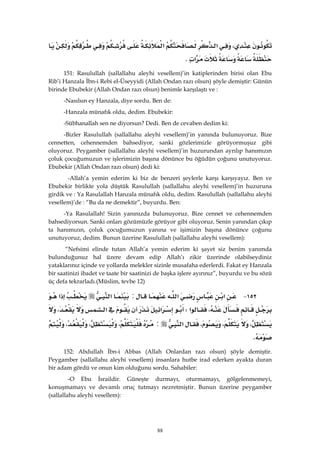 88
،‫א‬‫א‬
‫א‬K 
151: Rasulullah (sallallahu aleyhi vesellem)’in katiplerinden birisi olan Ebu
Rib’i Hanzala İbn-i Rebi el-Üseyyidi (Allah Ondan razı olsun) şöyle demiştir: Günün
birinde Ebubekir (Allah Ondan razı olsun) benimle karşılaştı ve :
-Nasılsın ey Hanzala, diye sordu. Ben de:
-Hanzala münafık oldu, dedim. Ebubekir:
-Sübhanallah sen ne diyorsun? Dedi. Ben de cevaben dedim ki:
-Bizler Rasulullah (sallallahu aleyhi vesellem)’in yanında bulunuyoruz. Bize
cennetten, cehennemden bahsediyor, sanki gözlerimizle görüyormuşuz gibi
oluyoruz. Peygamber (sallallahu aleyhi vesellem)’in huzurundan ayrılıp hanımızın
çoluk çocuğumuzun ve işlerimizin başına dönünce bu öğüdün çoğunu unutuyoruz.
Ebubekir (Allah Ondan razı olsun) dedi ki:
-Allah’a yemin ederim ki biz de benzeri şeylerle karşı karşıyayız. Ben ve
Ebubekir birlikte yola düştük Rasulullah (sallallahu aleyhi vesellem)’in huzuruna
girdik ve : Ya Rasulallah Hanzala münafık oldu, dedim. Rasulullah (sallallahu aleyhi
vesellem)’de : “Bu da ne demektir”, buyurdu. Ben:
-Ya Rasulallah! Sizin yanınızda bulunuyoruz. Bize cennet ve cehennemden
bahsediyorsun. Sanki onları gözümüzle görüyor gibi oluyoruz. Senin yanından çıkıp
ta hanımızın, çoluk çocuğumuzun yanına ve işimizin başına dönünce çoğunu
unutuyoruz, dedim. Bunun üzerine Rasulullah (sallallahu aleyhi vesellem):
“Nefsimi elinde tutan Allah’a yemin ederim ki şayet siz benim yanımda
bulunduğunuz hal üzere devam edip Allah’ı zikir üzerinde olabilseydiniz
yataklarınız içinde ve yollarda melekler sizinle musafaha ederlerdi. Fakat ey Hanzala
bir saatinizi ibadet ve taate bir saatinizi de başka işlere ayırınız”, buyurdu ve bu sözü
üç defa tekrarladı.(Müslim, tevbe 12)
١٥٢ J‫א‬‫א‬:‫א‬‫א‬
،‫א‬W‫א‬‫א‬،
،،،‫א‬:،،،
K 
152: Abdullah İbn-i Abbas (Allah Onlardan razı olsun) şöyle demiştir.
Peygamber (sallallahu aleyhi vesellem) insanlara hutbe irad ederken ayakta duran
bir adam gördü ve onun kim olduğunu sordu. Sahabiler:
-O Ebu İsraildir. Güneşte durmayı, oturmamayı, gölgelenmemeyi,
konuşmamayı ve devamlı oruç tutmayı nezretmiştir. Bunun üzerine peygamber
(sallallahu aleyhi vesellem):
 