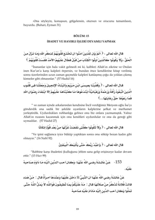 89
-Ona söyleyin, konuşsun, gölgelensin, otursun ve orucunu tamamlasın,
buyurdu. (Buhari, Eyman 31)
BÖLÜM: 15
İBADET VE HAYIRLI İŞLERİ DEVAMLI YAPMAK
‫א‬W‫א‬‫א‬‫א‬
‫א‬،‫א‬‫א‬‫א‬‫א‬‫א‬ 
“İnananlar için hala vakit gelmedi mi ki, kalbleri Allah’ın zikrine ve Ondan
inen Kur’an’a karşı kalpleri örpersin, ve bundan önce kendilerine kitap verilmiş
sonra üzerlerinden uzun zaman geçmekle kalpleri katılaşmış çoğu da yoldan çıkmış
kimseler gibi olmasınlar.” (57 Hadid 16)
‫א‬W‫א‬‫א‬
‫א‬‫א‬‫א‬‫א‬‫א‬‫א‬
... 
“ ve zaman içinde arkalarından kendisine İncil verdiğimiz Meryem oğlu İsa’yı
gönderdik ona sadık bir şekilde uyanların kalplerine şefkat ve merhamet
yerleştirdik. Uydurdukları ruhbanlığa gelince onu biz onlara yazmamıştık. Yalnız
Allah’ın rızasını kazanmak için onu kendileri uydurdular ve ona da gereği gibi
uymadılar. (57 Hadid 27)
‫א‬W‫א‬ 
“Ve ipini sağlamca iyice büküp yaptıktan sonra onu söküp bozan kadın gibi
olmayın.” (16 Nahl 92)
‫א‬W‫א‬‫א‬ 
“Rabbine karşı ibadetini (kulluğunu )ölüm sana gelip erişinceye kadar devam
ettir.” (15 Hıcr 99)
153 J‫א‬W‫א‬‫א‬‫א‬
K 
‫א‬‫א‬‫א‬:
:‫א‬‫א‬
‫א‬‫א‬‫א‬ 
 