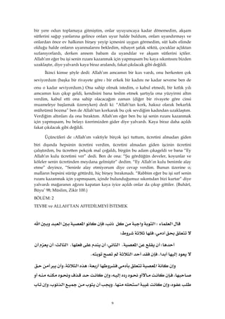 9
bir yere odun toplamaya gitmiştim, onlar uyuyuncaya kadar dönemedim, akşam
sütlerini sağıp yanlarına gelince onları uyur halde buldum, onları uyandırmayı ve
onlardan önce ev halkının birşey yeyip içmesini uygun görmedim, süt kabı elimde
olduğu halde onların uyanmalarını bekledim, nihayet şafak söktü, çocuklar açlıktan
sızlanıyorlardı, derken annem babam da uyandılar ve akşam sütlerini içtiler.
Allah’ım eğer bu işi senin rızanı kazanmak için yapmışsam bu kaya sıkıntısını bizden
uzaklaştır, diye yalvardı kaya biraz aralandı, fakat çıkılacak gibi değildi.
İkinci kimse şöyle dedi: Allah’ım amcamın bir kızı vardı, onu herkesten çok
seviyordum (başka bir rivayete göreWbir erkek bir kadını ne kadar severse ben de
onu o kadar seviyordum.) Ona sahip olmak istedim, o kabul etmedi, bir kıtlık yılı
amcamın kızı çıkıp geldi, kendisini bana teslim etmek şartıyla ona yüzyirmi altın
verdim, kabul etti ona sahip olacacağım zaman (diğer bir rivayete göre cinsi
muameleye başlamak üzereyken) dedi ki: “Allah’tan kork, haksız olarak bekarlık
mührümü bozma” ben de Allah’tan korkarak bu çok sevdiğim kadından uzaklaştım.
Verdiğim altınları da ona bıraktım. Allah’ım eğer ben bu işi senin rızanı kazanmak
için yapmışsam, bu belayı üzerimizden gider diye yalvardı. Kaya biraz daha açıldı
fakat çıkılacak gibi değildi.
Üçüncüleri de WAllah’ım vaktiyle birçok işci tuttum, ücretini almadan giden
biri dışında hepsinin ücretini verdim, ücretini almadan giden işcinin ücretini
çalıştırdım, bu ücretten pekçok mal çoğaldı, birgün bu adam çıkageldi ve bana “Ey
Allah’ın kulu ücretimi ver” dedi. Ben de ona: “Şu gördüğün develer, koyunlar ve
köleler senin ücretinden meydana gelmiştir” dedim. “Ey Allah’ın kulu benimle alay
etme” deyince, “Seninle alay etmiyorum diye cevap verdim. Bunun üzerine o;
malların hepsini sürüp götürdü, hiç birşey bırakmadı. “Rabbim eğer bu işi sırf senin
rızanı kazanmak için yapmışsam, içinde bulunduğumuz sıkıntıdan bizi kurtar” diye
yalvardı mağaranın ağzını kapatan kaya iyice açıldı onlar da çıkıp gittiler. (Buhârî,
Büyu’ 98; Müslim, Zikir 100.)
BÖLÜM: 2
TEVBE ve ALLAH’TAN AFFEDİLMEYİ İSTEMEK
‫א‬W‫א‬‫א‬،‫א‬‫א‬‫א‬
،W 
W‫א‬K‫א‬WK‫א‬W
‫א‬K‫א‬K 
‫א‬W‫א‬،
،،
،‫א‬K‫א‬،
 