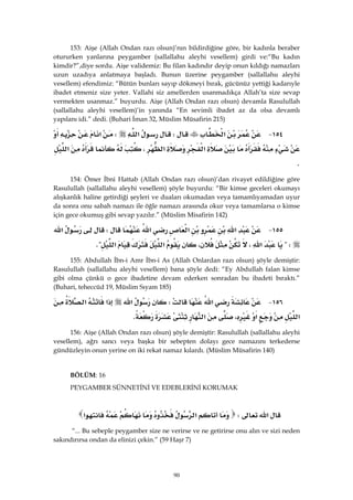 90
153: Aişe (Allah Ondan razı olsun)’nın bildirdiğine göre, bir kadınla beraber
otururken yanlarına peygamber (sallallahu aleyhi vesellem) girdi ve:“Bu kadın
kimdir?”,diye sordu. Aişe validemiz: Bu filan kadındır deyip onun kıldığı namazları
uzun uzadıya anlatmaya başladı. Bunun üzerine peygamber (sallallahu aleyhi
vesellem) efendimiz: “Bütün bunları sayıp dökmeyi bırak, gücünüz yettiği kadarıyle
ibadet etmeniz size yeter. Vallahi siz amellerden usanmadıkça Allah’ta size sevap
vermekten usanmaz.” buyurdu. Aişe (Allah Ondan razı olsun) devamla Rasulullah
(sallallahu aleyhi vesellem)’in yanında “En sevimli ibadet az da olsa devamlı
yapılanı idi.” dedi. (Buhari İman 32, Müslim Müsafirin 215)
١٥٤ J‫א‬W‫א‬W‫א‬
‫א‬‫א‬،‫א‬
K 
154: Ömer İbni Hattab (Allah Ondan razı olsun)’dan rivayet edildiğine göre
Rasulullah (sallallahu aleyhi vesellem) şöyle buyurdu: “Bir kimse geceleri okumayı
alışkanlık haline getirdiği şeyleri ve duaları okumadan veya tamamlıyamadan uyur
da sonra onu sabah namazı ile öğle namazı arasında okur veya tamamlarsa o kimse
için gece okumuş gibi sevap yazılır.” (Müslim Misafirin 142)
١٥٥ J‫א‬‫א‬‫א‬W‫א‬
?W‫א‬،،‫א‬‫א‬K? 
155: Abdullah İbn-i Amr İbn-i As (Allah Onlardan razı olsun) şöyle demiştir:
Rasulullah (sallallahu aleyhi vesellem) bana şöyle dedi: “Ey Abdullah falan kimse
gibi olma çünkü o gece ibadetine devam ederken sonradan bu ibadeti bıraktı.”
(Buhari, teheccüd 19, Müslim Sıyam 185)
١٥٦ J‫א‬W‫א‬‫א‬‫א‬
‫א‬‫א‬،‫א‬K 
156: Aişe (Allah Ondan razı olsun) şöyle demiştir: Rasulullah (sallallahu aleyhi
vesellem), ağrı sancı veya başka bir sebepten dolayı gece namazını terkederse
gündüzleyin onun yerine on iki rekat namaz kılardı. (Müslim Müsafirin 140)
BÖLÜM: 16
PEYGAMBER SÜNNETİNİ VE EDEBLERİNİ KORUMAK
‫א‬W‫א‬‫א‬ 
“... Bu sebeple peygamber size ne verirse ve ne getirirse onu alın ve sizi neden
sakındırırsa ondan da elinizi çekin.” (59 Haşr 7)
 