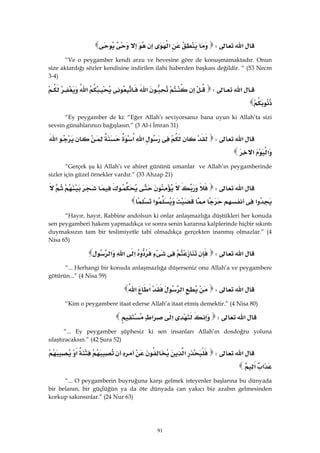 91
‫א‬W‫א‬ 
“Ve o peygamber kendi arzu ve hevesine göre de konuşmamaktadır. Onun
size aktardığı sözler kendisine indirilen ilahi haberden başkası değildir. “ (53 Necm
3-4)
‫א‬W‫א‬‫א‬
 
“Ey peygamber de ki: “Eğer Allah’ı seviyorsanız bana uyun ki Allah’ta sizi
sevsin günahlarınızı bağışlasın.” (3 Al-i İmran 31)
‫א‬W‫א‬‫א‬‫א‬
‫א‬‫א‬ 
“Gerçek şu ki Allah’ı ve ahiret gününü umanlar ve Allah’ın peygamberinde
sizler için güzel örnekler vardır.” (33 Ahzap 21)
‫א‬W
‫א‬‫א‬ 
“Hayır, hayır, Rabbine andolsun ki onlar anlaşmazlığa düştükleri her konuda
sen peygamberi hakem yapmadıkça ve sonra senin kararına kalplerinde hiçbir sıkıntı
duymaksızın tam bir teslimiyetle tabi olmadıkça gerçekten inanmış olmazlar.” (4
Nisa 65)
‫א‬W‫א‬‫א‬‫א‬ 
“... Herhangi bir konuda anlaşmazlığa düşerseniz onu Allah’a ve peygambere
götürün...” (4 Nisa 59)
‫א‬W‫א‬‫א‬‫א‬  
“Kim o peygambere itaat ederse Allah’a itaat etmiş demektir.” (4 Nisa 80)
‫א‬W‫א‬‫א‬ 
“... Ey peygamber şüphesiz ki sen insanları Allah’ın dosdoğru yoluna
ulaştıracaksın.” (42 Şura 52)
‫א‬W‫א‬‫א‬
‫א‬‫א‬ 
“... O peygamberin buyruğuna karşı gelmek isteyenler başlarına bu dünyada
bir belanın, bir güçlüğün ya da öte dünyada can yakıcı biz azabın gelmesinden
korkup sakınsınlar.” (24 Nur 63)
 