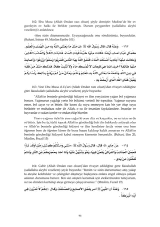94
162: Ebu Musa (Allah Ondan razı olsun) şöyle demiştir: Medine’de bir ev
geceleyin ev halkı ile birlikte yanmıştı. Durum peygamber (sallallahu aleyhi
vesellem)’e anlatılınca:
-Ateş sizin düşmanınızdır. Uyuyacağınızda onu söndürünüz, buyurdular.
(Buhari, İstisan 49, Müslim Eşribe 101)
١٦٣ JW‫א‬W‫א‬‫א‬‫א‬{
،‫א‬،‫א‬‫א‬‫א‬،
‫א‬،‫א‬‫א‬‫א‬‫א‬‫א‬،
،،
‫א‬،‫א‬،،
‫א‬‫א‬K 
163: Yine Ebu Musa el-Eş’ari (Allah Ondan razı olsun)’dan rivayet edildiğine
göre Rasulullah (sallallahu aleyhi vesellem) şöyle buyurdu:
“Allah’ın benimle gönderdiği hidayet ve ilim yeryüzüne yağan bol yağmura
benzer. Yağmurun yağdığı yerin bir bölümü verimli bir topraktır. Yağmur suyunu
emer, bol çayır ve ot bitirir. Bir kısmı da suyu emmeyen katı bir yer olup suyu
biriktirir ve muhafaza eder de Allah, o su ile insanları faydalandırır. İnsanlar ve
hayvanlar o sudan içerler ve ondan ekip biçerler.
Yine o yağmur öyle bir yere yağar ki orası düz ve kaypaktır, ne su tutar ne de
ot bitirir. İşte bu üç türlü toprak Allah’ın gönderdiği hak din hakkında anlayışlı olan
ve Allah’ın benimle gönderdiği hidayet ve ilim kendisine fayda veren onu hem
öğrenen hem de öğreten kimse ile buna başını kaldırıp kulak asmayan ve Allah’ın
benimle gönderdiği hidayeti kabul etmeyen kimsenin benzeridir. (Buhari, ilim 20,
Müslim, Fezail 15)
١٦٤ JW‫א‬W‫א‬
‫א‬‫א‬‫א‬،‫א‬،
K 
164: Cabir (Allah Ondan razı olsun)’dan rivayet edildiğine göre Rasulullah
(sallallahu aleyhi vesellem) şöyle buyurdu: “Benim ve sizin durumunuz; ateş yakıp
ta ateşine kelebekler ve çekirgeler düşmeye başlayınca onlara engel olmaya çalışan
adamın durumuna benzer. Ben sizi ateşten korumak için eteklerinizden tutuyorum,
siz ise elimden kurtulup ateşe girmeye çalışıyorsunuz.” (Müslim, Fezail 19)
١٦٥ J‫א‬‫א‬‫א‬،W
‫א‬K 
 