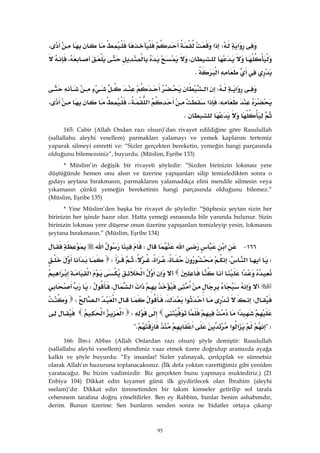 95
‫א‬W‫א‬،
،،
‫א‬K 
‫א‬W‫א‬
،‫א‬‫א‬،،،
K 
165: Cabir (Allah Ondan razı olsun)’dan rivayet edildiğine göre Rasulullah
(sallallahu aleyhi vesellem) parmakları yalamayı ve yemek kaplarını tertemiz
yaparak silmeyi emretti ve: “Sizler gerçekten bereketin, yemeğin hangi parçasında
olduğunu bilemezsiniz”, buyurdu. (Müslim, Eşribe 133)
* Müslim’in değişik bir rivayeti şöyledir: “Sizden birinizin lokması yere
düştüğünde hemen onu alsın ve üzerine yapışanları silip temizledikten sonra o
gıdayı şeytana bırakmasın, parmaklarını yalamadıkça elini mendile silmesin veya
yıkamasın çünkü yemeğin bereketinin hangi parçasında olduğunu bilemez.”
(Müslim, Eşribe 135)
* Yine Müslim’den başka bir rivayet de şöyledir: “Şüphesiz şeytan sizin her
birinizin her işinde hazır olur. Hatta yemeği esnasında bile yanında bulunur. Sizin
birinizin lokması yere düşerse onun üzerine yapışanları temizleyip yesin, lokmasını
şeytana bırakmasın.” (Müslim, Eşribe 134)
١٦٦ J‫א‬‫א‬W‫א‬
W،‫א‬،‫א‬،،W
‫א‬‫א‬‫א‬‫א‬‫א‬
‫א‬‫א‬‫א‬،W
W‫א‬‫א‬،‫א‬‫א‬W
‫א‬W‫א‬‫א‬
?W‫א‬‫א‬‫א‬?K 
166: İbn-i Abbas (Allah Onlardan razı olsun) şöyle demiştir: Rasulullah
(sallallahu aleyhi vesellem) efendimiz vaaz etmek üzere doğrulup aramızda ayağa
kalktı ve şöyle buyurdu: “Ey insanlar! Sizler yalınayak, çırılçıplak ve sünnetsiz
olarak Allah’ın huzuruna toplanacaksınız. (İlk defa yoktan varettiğimiz gibi yeniden
yaratacağız. Bu bizim vadimizdir. Biz gerçekten bunu yapmaya muktediriz.) (21
Enbiya 104) Dikkat edin kıyamet günü ilk giydirilecek olan İbrahim (aleyhi
sselam)’dır. Dikkat edin ümmetimden bir takım kimseler getirilip sol tarafa
cehennem tarafına doğru yöneltilirler. Ben ey Rabbim, bunlar benim ashabımdır,
derim. Bunun üzerine: Sen bunların senden sonra ne bidatler ortaya çıkarıp
 