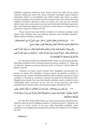 96
kötülükler yaptıklarını bilmezsin, denir. Bunun üzerine ben Salih kul İsa (aleyhi
sselam)’ın dediği gibi derim: Ben onlara söylememi emrettiğin şeyden başkasını
söylemedim. Benim ve sizin Rabbiniz olan Allah’a kulluk edin, dedim ve onların
arasında yaşadığım sürece onların üzerinde kontrolcu idim. Beni aralarından tutup
aldığında üzerlerinde denetleyici sadece sen kaldın. Sen zaten her şeye yeterince
şahitsin. Eğer onları azaba çarptırırsan onlar senin kullarındır (dilediğini yaparsın)ve
eğer onları bağışlarsan doğrusu sen, çok güçlü ve üstün olansın ve yaptığın her şeyi
yerli yerince yapansın. (5 Maide 117-118)
Bunun üzerine bana şöyle denilir: Gerçekten sen onlardan ayrıldığın andan
itibaren onlar tabanları üzere geri dönerek İslamdan çıkıp dinsizliğe yapıştılar.”
(Buhari, Enbiya 8, Müslim, Cennet 58)
١٦٧ J‫א‬‫א‬W‫א‬‫א‬W
‫א‬،‫א‬،‫א‬{‫א‬K 
‫א‬W‫א‬،W‫א‬
‫א‬KW‫א‬KW‫א‬
>‫א‬K 
167: Ebu Said Abdullah İbn-i Muğaffel (Allah Ondan razı olsun) şöyle demiştir:
Rasulullah (sallallahu aleyhi vesellem) sapanla taş atmayı yasakladı ve: “Sapan taşı
avı öldürmez, düşmanı yaralamaz fakat göz çıkarır ve diş kırar.” (Buhari Edeb 126,
Müslim, Sayd 54)
* Müslimin bir başka rivayeti şöyledir: İbn-i Muğaffelin yakınlarından biri
sapanla taş atmıştı. İbn-i Muğaffel o kimseyi sapanla taş atmaktan yasakladı ve
kendisine şunları söyledi: Rasulullah (sallallahu aleyhi vesellem) sapanla taş atmayı
yasakladı ve “Bununla av avlanılmaz” buyurdu. Bu adam bu işi tekrarlayınca İbn-i
Muğaffel şöyle söyledi: Ben sana Allah Rasülü (sallallahu aleyhi vesellem)’in bunu
yasakladığını haber veriyorum, sen ise aynı şeye devam ediyorsun. Eğer bunu
yapmakta devam edersen seninle asla konuşmayacağım. (Müslim Sayd 56)
١٦٨ JW‫א‬‫א‬،‫א‬
،‫א‬:،‫א‬
K 
168: Âbis İbn-i Rabia (Allah Ondan razı olsun) şöyle demiştir: Ben Ömer İbn-i
Hattab’ın Hacer’ül Esved’i öptüğünü gördüm. O esnada diyordu ki: “Bilirim ki sen
bir taşsın ne fayda verirsin ne de zarar. Eğer Rasulullah (sallallahu aleyhi
vesellem)’ın seni öptüğünü görmeseydim ben de öpmezdim. (Buhari Hac 50, Müslim
Hac 251)
BÖLÜM: 17
 