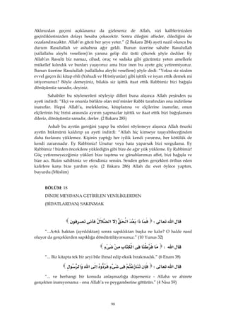 98
Aklınızdan geçeni açıklasanız da gizleseniz de Allah, sizi kalblerinizden
geçirdiklerinizden dolayı hesaba çekecektir. Sonra dileğini affeder, dilediğini de
cezalandıracaktır. Allah’ın gücü her şeye yeter.” (2 Bakara 284) ayeti nazil olunca bu
durum Rasulullah ve ashabına ağır geldi. Bunun üzerine sahabe Rasulullah
(sallallahu aleyhi vesellem)’in yanına gelip diz üstü çökerek şöyle dediler: Ey
Allah’ın Rasulü biz namaz, cihad, oruç ve sadaka gibi gücümüz yeten amellerle
mükellef kılındık ve bunları yaşıyoruz ama bize inen bu ayete güç yetiremiyoruz.
Bunun üzerine Rasulullah (sallallahu aleyhi vesellem) şöyle dedi: “Yoksa siz sizden
evvel geçen iki kitap ehli (Yahudi ve Hristiyanlar) gibi işittik ve isyan ettik demek mi
istiyorsunuz? Böyle demeyiniz, bilakis siz işittik itaat ettik Rabbimiz bizi bağışla
dönüşümüz sanadır, deyiniz.
Sahabiler bu söylenenleri söyleyip dilleri buna alışınca Allah peşinden şu
ayeti indirdi: “Elçi ve onunla birlikte olan mü’minler Rabbi tarafından ona indirilene
inanırlar. Hepsi Allah’a, meleklerine, kitaplarına ve elçilerine inanırlar, onun
elçilerinin hiç birisi arasında ayırım yapmazlar işittik ve itaat ettik bizi bağışlamanı
dileriz, dönüşümüz sanadır, derler. (2 Bakara 285)
Ashab bu ayetin gereğini yapıp bu sözleri söylemeye alışınca Allah önceki
ayetin hükmünü kaldırıp şu ayeti indirdi: “Allah hiç kimseye taşıyabileceğinden
daha fazlasını yüklemez. Kişinin yaptığı her iyilik kendi yararına, her kötülük de
kendi zararınadır. Ey Rabbimiz! Unutur veya hata yaparsak bizi sorgulama. Ey
Rabbimiz ! bizden öncekilere yüklediğin gibi bize de ağır yük yükleme. Ey Rabbimiz!
Güç yetiremeyeceğimiz yükleri bize taşıtma ve günahlarımızı affet, bizi bağışla ve
bize acı. Bizim sahibimiz ve efendimiz sensin. Senden gelen gerçekleri örtbas eden
kafirlere karşı bize yardım eyle. (2 Bakara 286) Allah da: evet öylece yaptım,
buyurdu.(Müslim)
BÖLÜM: 18
DİNDE MEYDANA GETİRİLEN YENİLİKLERDEN
(BİDATLARDAN) SAKINMAK
‫א‬W‫א‬‫א‬‫א‬ 
“...Artık haktan (ayrıldıktan) sonra sapıklıktan başka ne kalır? O halde nasıl
oluyor da gerçeklerden sapıklığa döndürülüyorsunuz.” (10 Yunus 32)
‫א‬W‫א‬ 
“... Biz kitapta tek bir şeyi bile ihmal edip eksik bırakmadık.” (6 Enam 38)
‫א‬W‫א‬‫א‬‫א‬ 
“... ve herhangi bir konuda anlaşmazlığa düşerseniz - Allaha ve ahirete
gerçekten inanıyorsanız - onu Allah’a ve peygamberine götürün.” (4 Nisa 59)
 