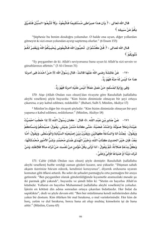 99
‫א‬W‫א‬‫א‬،‫א‬‫א‬
 
“Şüphesiz bu benim dosdoğru yolumdur. O halde ona uyun, diğer yollardan
gitmeyin ki sizi onun yolundan ayırıp saptırmış olurlar.” (6 Enam 153)
‫א‬W‫א‬‫א‬
 
“Ey peygamber de ki: Allah’ı seviyorsanız bana uyun ki Allah’ta sizi sevsin ve
günahlarınızı affetsin.” (3 Al-i İmran 31)
١٧٠ J‫א‬W‫א‬W
‫א‬K 
‫א‬WK 
170: Aişe (Allah Ondan razı olsun)’dan rivayete göre Rasulullah (sallallahu
aleyhi vesellem) şöyle buyurdu: “Kim bizim dinimizde olmayan bir şeyi ortaya
çıkarırsa, o şey kabul edilmez, reddedilir.” (Buhari, Sulh 5, Müslim, Akdiye 17)
* Müslim’in diğer bir rivayeti şöyledir: “Kim bizim dinimizde olmayan bir şeyi
yaparsa o kabul edilmez, reddolunur.” (Müslim, Akdiye 18)
١٧١ J‫א‬:‫א‬‫א‬‫א‬
،‫א‬،KW
W‫א‬،‫א‬‫א‬KW
،‫א‬‫א‬،‫א‬،‫א‬،
،W،،
، 
171: Cabir (Allah Ondan razı olsun) şöyle demiştir: Rasulullah (sallallahu
aleyhi vesellem) hutbe verdiği zaman gözleri kızarır, sesi yükselir: “Düşman sabah
akşam üzerinize hücum edecek, kendinizi koruyunuz”, diyerek ordusunu uyaran
komutan gibi öfkesi artardı. Bu sefer de şehadet parmağıyla orta parmağını bir araya
getirerek: “Ben peygamber olarak gönderildiğimde kıyametle aramızdaki mesafe şu
iki parmak gibi yakındı”, buyurdu ve şimdi bilin ki: “Sözün en hayırlısı Allah’ın
kitabıdır. Yolların en hayırlısı Muhammed (sallallahu aleyhi vesellem)’in yoludur.
İşlerin en kötüsü din adına sonradan ortaya çıkarılan bidatlardır. Her bidat da
sapıklıktır”, dedi ve şöyle devam etti: “Ben her müslümana kendi nefislerinden daha
yakın bir dostum. Kim ölürken bir mal bırakırsa, o mal varislerinindir. Her kim de
borç, yetim ve dul bırakırsa, borcu bana ait olup muhtaç kimselerin işi de bana
aittir.” (Müslim, Cuma 43)
 