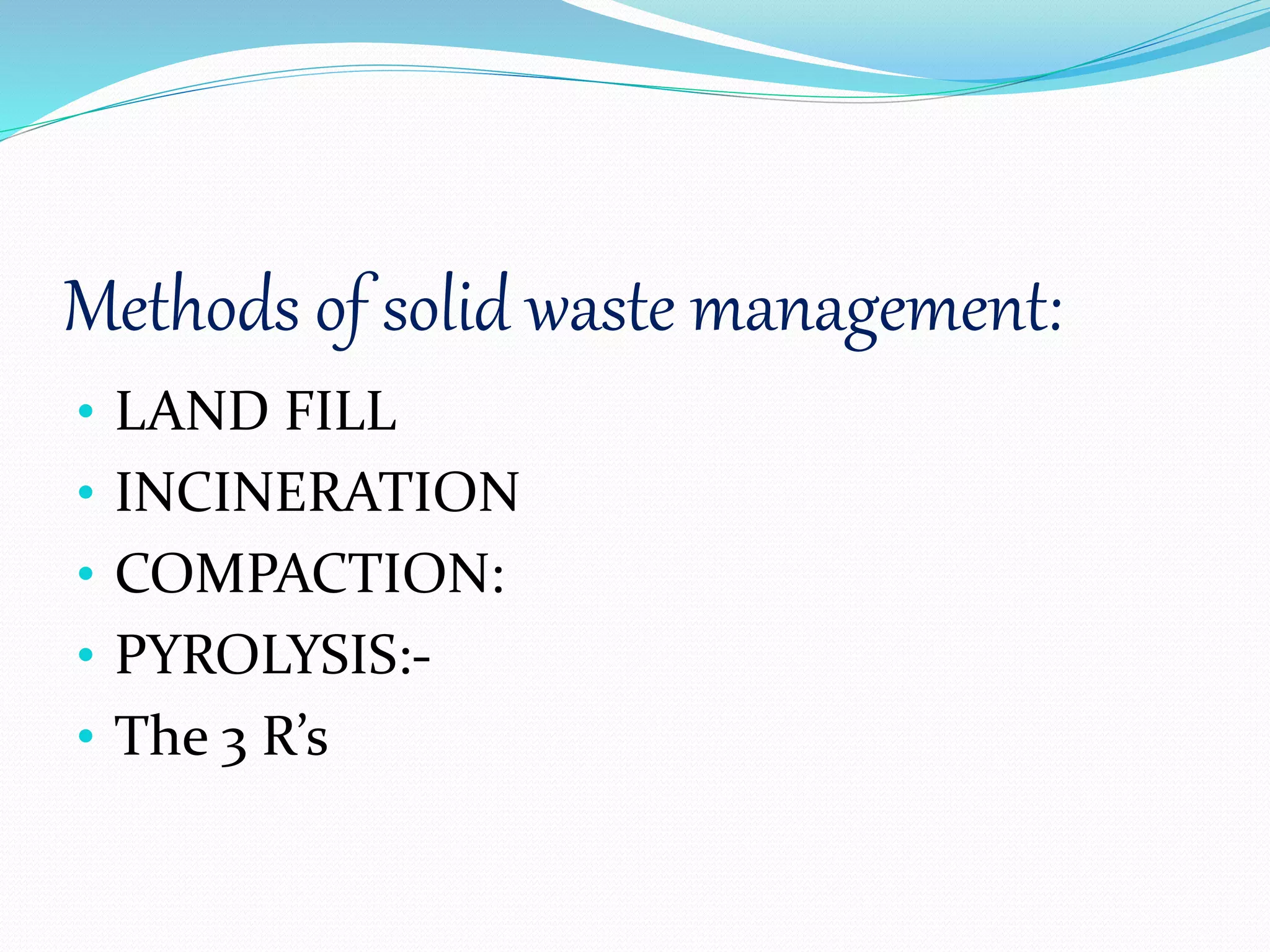 Methods of solid waste management:
• LAND FILL
• INCINERATION
• COMPACTION:
• PYROLYSIS:-
• The 3 R’s
 