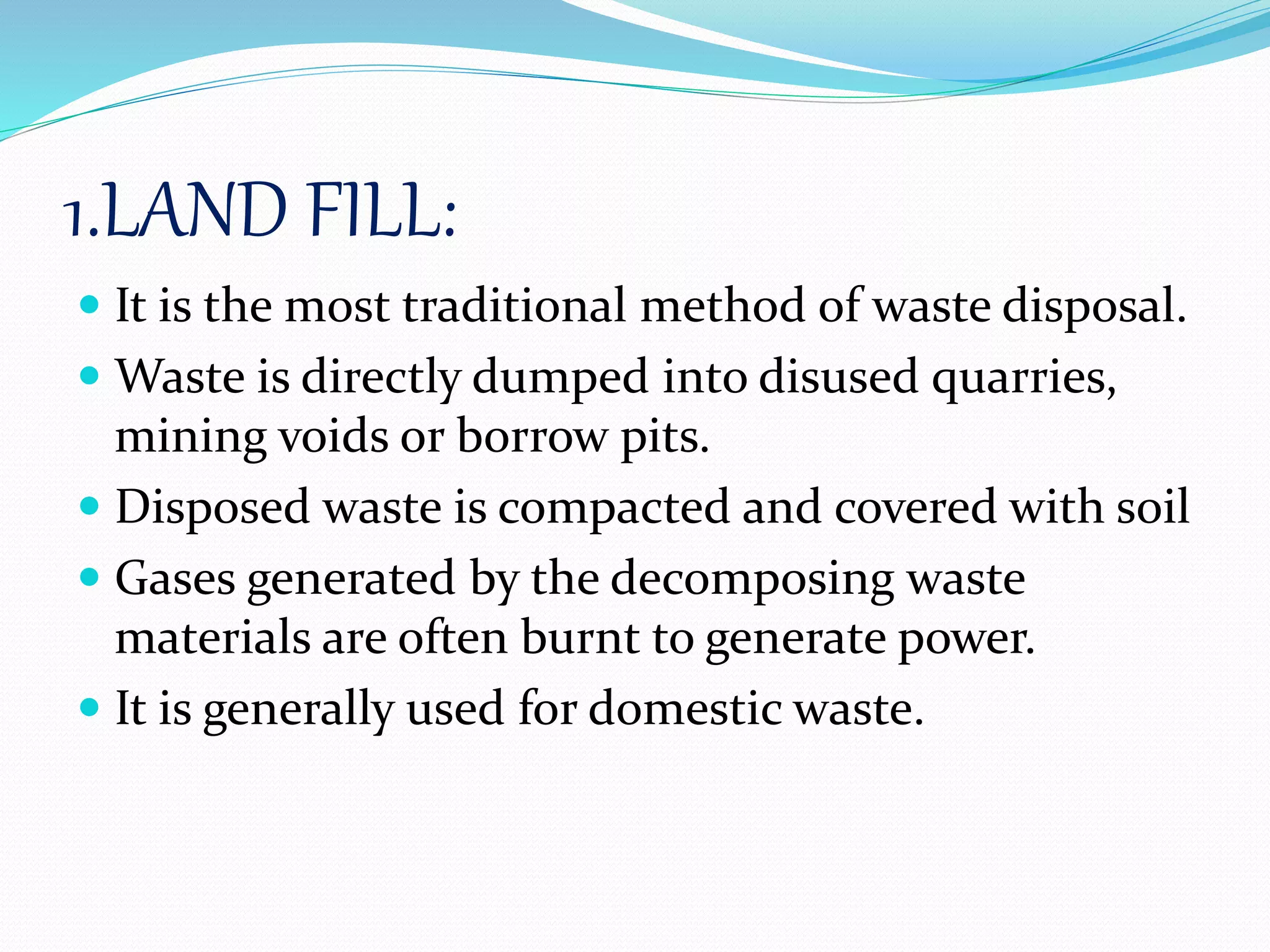 1.LAND FILL:
 It is the most traditional method of waste disposal.
 Waste is directly dumped into disused quarries,
mining voids or borrow pits.
 Disposed waste is compacted and covered with soil
 Gases generated by the decomposing waste
materials are often burnt to generate power.
 It is generally used for domestic waste.
 