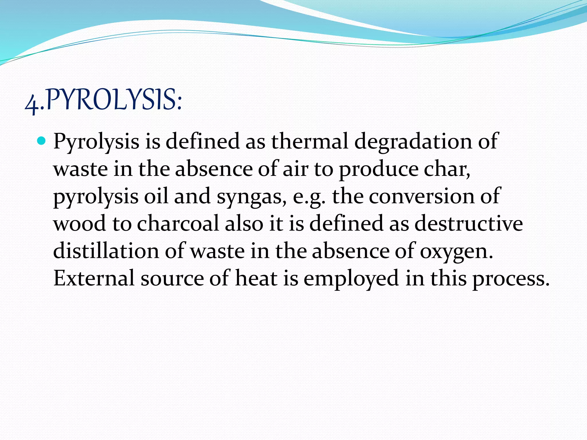 4.PYROLYSIS:
 Pyrolysis is defined as thermal degradation of
waste in the absence of air to produce char,
pyrolysis oil and syngas, e.g. the conversion of
wood to charcoal also it is defined as destructive
distillation of waste in the absence of oxygen.
External source of heat is employed in this process.
 