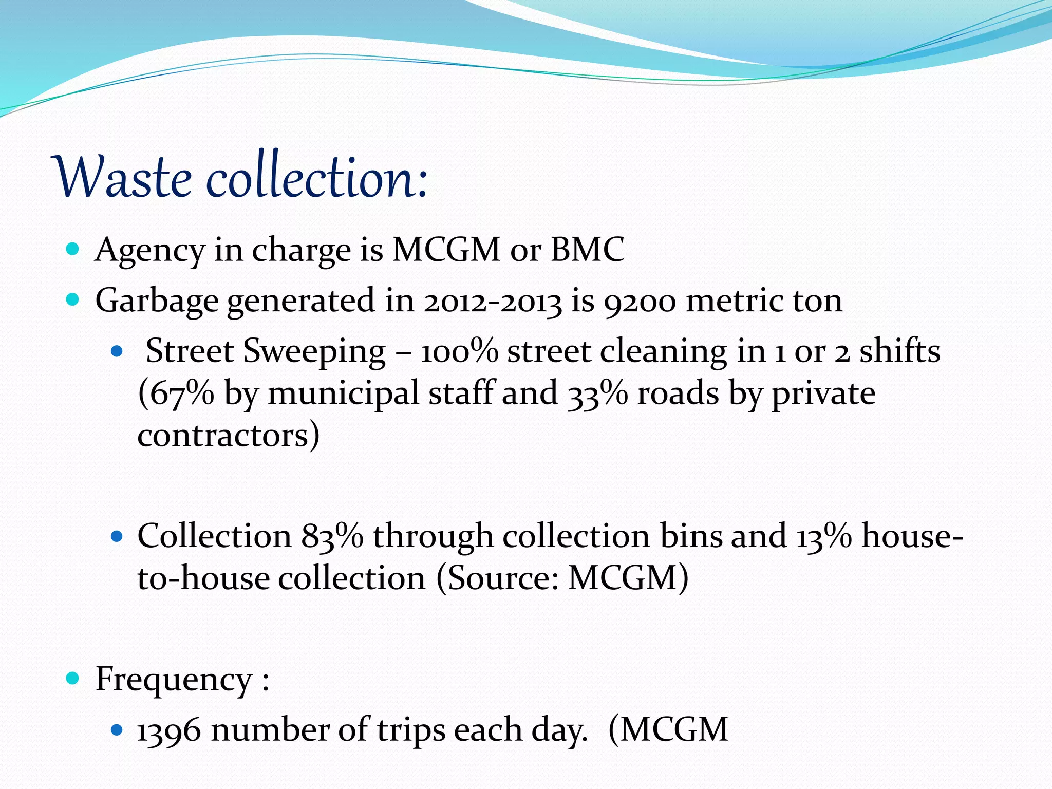 Waste collection:
 Agency in charge is MCGM or BMC
 Garbage generated in 2012-2013 is 9200 metric ton
 Street Sweeping – 100% street cleaning in 1 or 2 shifts
(67% by municipal staff and 33% roads by private
contractors)
 Collection 83% through collection bins and 13% house-
to-house collection (Source: MCGM)
 Frequency :
 1396 number of trips each day. (MCGM
 