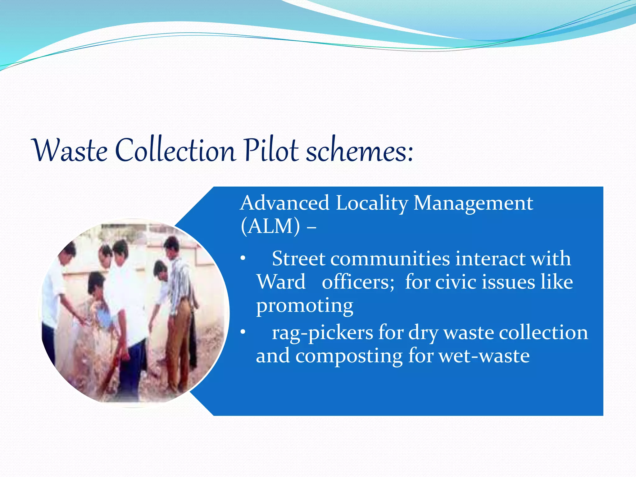 Waste Collection Pilot schemes:
Advanced Locality Management
(ALM) –
• Street communities interact with
Ward officers; for civic issues like
promoting
• rag-pickers for dry waste collection
and composting for wet-waste
 