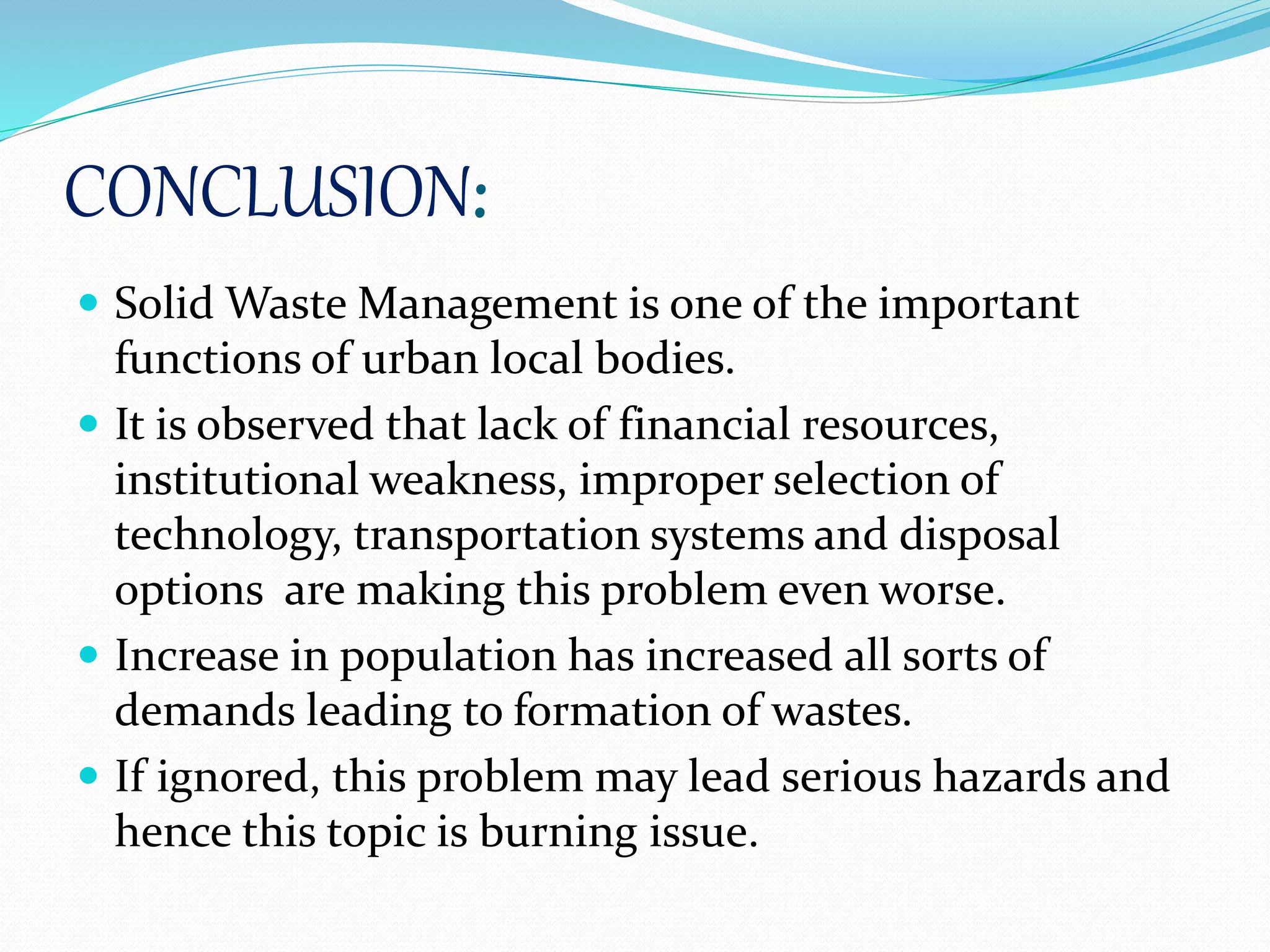 CONCLUSION:
 Solid Waste Management is one of the important
functions of urban local bodies.
 It is observed that lack of financial resources,
institutional weakness, improper selection of
technology, transportation systems and disposal
options are making this problem even worse.
 Increase in population has increased all sorts of
demands leading to formation of wastes.
 If ignored, this problem may lead serious hazards and
hence this topic is burning issue.
 