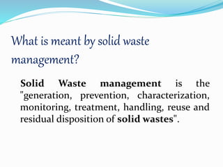 What is meant by solid waste
management?
Solid Waste management is the
"generation, prevention, characterization,
monitoring, treatment, handling, reuse and
residual disposition of solid wastes".
 