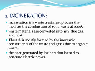 2. INCINERATION:
 Incineration is a waste treatment process that
involves the combustion of solid waste at 1000C.
 waste materials are converted into ash, flue gas,
and heat.
 The ash is mostly formed by the inorganic
constituents of the waste and gases due to organic
waste.
 the heat generated by incineration is used to
generate electric power.
 