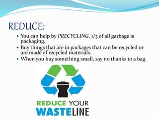 REDUCE:
 You can help by PRECYCLING. 1/3 of all garbage is
packaging.
 Buy things that are in packages that can be recycled or
are made of recycled materials.
 When you buy something small, say no thanks to a bag.
 