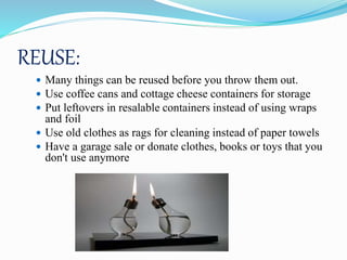 REUSE:
 Many things can be reused before you throw them out.
 Use coffee cans and cottage cheese containers for storage
 Put leftovers in resalable containers instead of using wraps
and foil
 Use old clothes as rags for cleaning instead of paper towels
 Have a garage sale or donate clothes, books or toys that you
don't use anymore
 