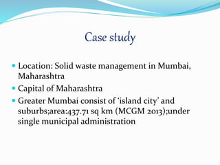 Case study
 Location: Solid waste management in Mumbai,
Maharashtra
 Capital of Maharashtra
 Greater Mumbai consist of ‘island city’ and
suburbs;area:437.71 sq km (MCGM 2013);under
single municipal administration
 