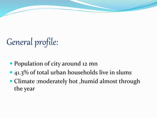 General profile:
 Population of city around 12 mn
 41.3% of total urban households live in slums
 Climate :moderately hot ,humid almost through
the year
 