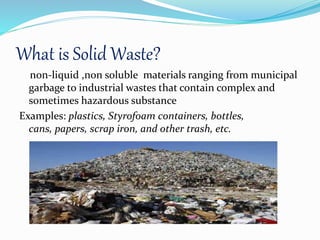 What is Solid Waste?
non-liquid ,non soluble materials ranging from municipal
garbage to industrial wastes that contain complex and
sometimes hazardous substance
Examples: plastics, Styrofoam containers, bottles,
cans, papers, scrap iron, and other trash, etc.
 