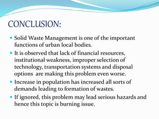 CONCLUSION:
 Solid Waste Management is one of the important
functions of urban local bodies.
 It is observed that lack of financial resources,
institutional weakness, improper selection of
technology, transportation systems and disposal
options are making this problem even worse.
 Increase in population has increased all sorts of
demands leading to formation of wastes.
 If ignored, this problem may lead serious hazards and
hence this topic is burning issue.
 