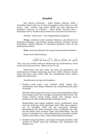 1
Riyâdhah
Ibnu Qayyim al-Jauziyah – dalam kitabnya Madârijus Sâlikîn –
menyatakan bahwa salah satu di antara persinggahan iyyâka na'budu wa iyyâka
nasta'în ialah: “riyâdhah, yang artinya melatih jiwa pada kebenaran dan
keikhlasan. Sementara itu al-Harawi – dalam kitabya Manâzilus Sâirîn –
berpendapat bahwa "riyâdhah artinya melatih jiwa untuk menerima kebenaran."
Riyâdhah – dalam hal ini -- bisa mengandung dua pengertian:
Pertama, melatihnya untuk menerima kebenaran, jika kebenaran ini
disodorkan kepadanya, yang berkaitan dengan perkataan, perbuatan maupun
kehendaknya. Apabila kebenaran ini ditawarkan kepadanya, maka dia pun
langsung menerimanya.
Kedua, menerima kebenaran dari orang yang menawarkan kepadanya.
Dalam hal ini Allah berfirman,
ۙ
"Dan, orang yang membawa kebenaran (Muhammad) dan membenarkannya, mereka
itulah orang-orang yang bertakwa." (QS az-Zumar/39: 33).
Kebenaranmu saja tidak cukup, tapi harus ada kebenaranmu dan
pembenaranmu terhadap orang-orang yang benar. Sebab sebenarnya banyak
orang yang benar, tetapi mereka tidak mau membenarkan karena takabur,
dengki atau sebab lainnya.
Riyâdhah terdiri dari tiga level (tingkatan):
1. Riyâdhah orang awam, yaitu mendidik akhlak dengan ilmu,
membersihkan amal dengan keikhlasan dan memperbanyak hak dalam
mu'amalah.
Mendidik akhlak dengan ilmu artinya menata dan membersihkan akhlak
sesuai dengan pranata ilmu, sehingga seorang hamba tidak bererak, lahir
maupun batinnya kecuali dengan pranata ilmu, sehingga semua
gerakannya itu selalu ditimbang dengan timbangan syariat.
Membersihkan amal dengan keikhlasan artinya membebaskan semua
amal dari pendorong untuk kepentingan selain Allah yang mengotori-
nya. Ini merupakan istilah lain dari menyatukan kehendak.
Memperbanyak hak dalam mu'amalah artinya memberikan hak Allah
dan hak hamba secara sempurna seperti yang diperintahkan. Jika tiga
perkara ini dirasakan berat, maka pelaksanaannya merupakan riyâdhah.
Apabila sudah terbiasa, maka ia akan menjadi akhlak dan perilaku.
2. Riyâdhah orang-orang khusus, yaitu dengan mencegah perpisahan, tidak
menoleh ke tahapan yang telah dilewatinya dan membiarkan ilmu
mengalir terus.
 