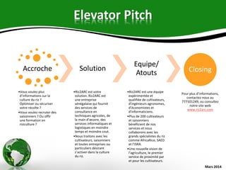 Elevator Pitch
Accroche
•Vous voulez plus
d’informations sur la
culture du riz ?
Optimiser ou sécuriser
votre récolte ?
•Vous voulez recruter des
saisonniers ? Ou offir
une formation en
riziculture ?
Solution
•Riz2ARC est votre
solution. Riz2ARC est
une entreprise
sénégalaise qui fournit
des services de
consultance en
techniques agricoles, de
la main d’œuvre, des
services informatiques et
logistiques en moindre
temps et moindre cout.
•Nous traitons avec les
cultivateurs, saisonniers
et toutes entreprises ou
particuliers désirant
s’activer dans la culture
du riz.
Equipe/
Atouts
•Riz2ARC est une équipe
expérimentée et
qualifiée de cultivateurs,
d’ingénieurs agronomes,
d’économistes et
d’informaticiens.
•Plus de 200 cultivateurs
et saisonniers
bénéficient de nos
services et nous
collaborons avec les
grands spécialistes du riz
comme AfricaRice, SAED
et l’ISRA.
•Une nouvelle vision de
l’agriculture, le premier
service de proximité par
et pour les cultivateurs.
Closing
Pour plus d’informations,
contactez-nous au
777101249, ou consultez
notre site web
www.riz2arc.com
Mars 2014
 