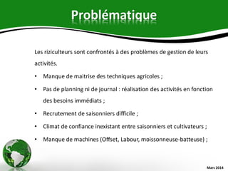 Problématique
Les riziculteurs sont confrontés à des problèmes de gestion de leurs
activités.
• Manque de maitrise des techniques agricoles ;
• Pas de planning ni de journal : réalisation des activités en fonction
des besoins immédiats ;
• Recrutement de saisonniers difficile ;
• Climat de confiance inexistant entre saisonniers et cultivateurs ;
• Manque de machines (Offset, Labour, moissonneuse-batteuse) ;
Mars 2014
 