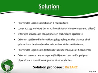 Solution
• Fournir des logiciels d’initiation à l’agriculture
• Louer aux agriculteurs des machines (Labour, moissonneuse ou offset)
• Offrir des services de consultance en techniques agricoles ;
• Créer un système d’informations géographiques des champs ainsi
qu’une base de données des saisonniers et des cultivateurs ;
• Fournir des logiciels de gestion d’études techniques et financières;
• Créer un serveur de messagerie (SMS) et un centre d’appel pour
répondre aux questions urgentes et redondantes;
Solution proposée : Riz2ARC
Mars 2014
 