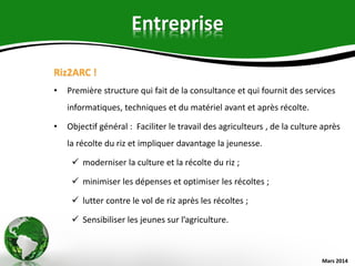 Entreprise
Riz2ARC !
• Première structure qui fait de la consultance et qui fournit des services
informatiques, techniques et du matériel avant et après récolte.
• Objectif général : Faciliter le travail des agriculteurs , de la culture après
la récolte du riz et impliquer davantage la jeunesse.
 moderniser la culture et la récolte du riz ;
 minimiser les dépenses et optimiser les récoltes ;
 lutter contre le vol de riz après les récoltes ;
 Sensibiliser les jeunes sur l’agriculture.
Mars 2014
 