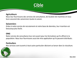Cible
Mars 2014
Agriculteurs
Nous leur fournissons des services de consultance, de location de machines et nous
leurs assurant des saisonniers toutes la saison.
Saisonniers
Grâce à notre service de recrutement et notre base de données, leur insertion est
beaucoup plus facile.
ONG
Notre service de consultance leur est ouvert pour les formations qu’ils offrent à la
population. Nous leur fournissons aussi de miro application qu’ils peuvent distribués.
Particuliers
Nos services sont ouverts à tout autre particulier désirant se lancer dans la riziculture.
 