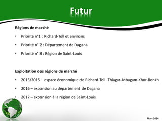 Futur
Régions de marché
• Priorité n°1 : Richard-Toll et environs
• Priorité n° 2 : Département de Dagana
• Priorité n° 3 : Région de Saint-Louis
Exploitation des régions de marché
• 2015/2015 – espace économique de Richard-Toll- Thiagar-Mbagam-Khor-Ronkh
• 2016 – expansion au département de Dagana
• 2017 – expansion à la région de Saint-Louis
Mars 2014
 