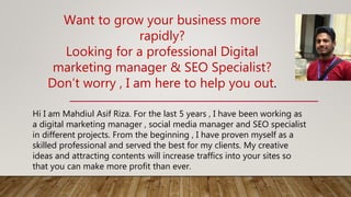 Want to grow your business more
rapidly?
Looking for a professional Digital
marketing manager & SEO Specialist?
Don’t worry , I am here to help you out.
Hi I am Mahdiul Asif Riza. For the last 5 years , I have been working as
a digital marketing manager , social media manager and SEO specialist
in different projects. From the beginning , I have proven myself as a
skilled professional and served the best for my clients. My creative
ideas and attracting contents will increase traffics into your sites so
that you can make more profit than ever.
 