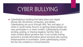 CYBER BULLYING
 Cyberbullying is bullying that takes place over digital
devices like cell phones, computers, and tablets.
Cyberbullying can occur through SMS, Text, and apps, or
online in social media, forums, or gaming where people can
view, participate in, or share content. Cyberbullying includes
sending, posting, or sharing negative, harmful, false, or
mean content about someone else. It can include sharing
personal or private information about someone else causing
embarrassment or humiliation. Some cyberbullying crosses
the line into unlawful or criminal behavior.
 