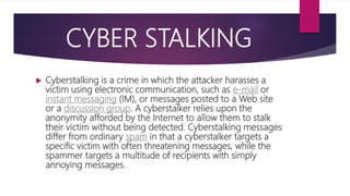 CYBER STALKING
 Cyberstalking is a crime in which the attacker harasses a
victim using electronic communication, such as e-mail or
instant messaging (IM), or messages posted to a Web site
or a discussion group. A cyberstalker relies upon the
anonymity afforded by the Internet to allow them to stalk
their victim without being detected. Cyberstalking messages
differ from ordinary spam in that a cyberstalker targets a
specific victim with often threatening messages, while the
spammer targets a multitude of recipients with simply
annoying messages.
 