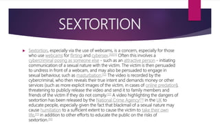 SEXTORTION
 Sextortion, especially via the use of webcams, is a concern, especially for those
who use webcams for flirting and cybersex.[10][11] Often this involves a
cybercriminal posing as someone else - such as an attractive person - initiating
communication of a sexual nature with the victim. The victim is then persuaded
to undress in front of a webcam, and may also be persuaded to engage in
sexual behaviour, such as masturbation.[12] The video is recorded by the
cybercriminal, who then reveals their true intent and demands money or other
services (such as more explicit images of the victim, in cases of online predation),
threatening to publicly release the video and send it to family members and
friends of the victim if they do not comply.[12] A video highlighting the dangers of
sextortion has been released by the National Crime Agency[13] in the UK to
educate people, especially given the fact that blackmail of a sexual nature may
cause humiliation to a sufficient extent to cause the victim to take their own
life,[11] in addition to other efforts to educate the public on the risks of
sextortion.[10]
 