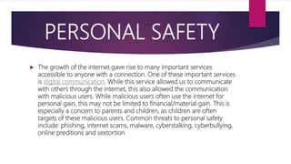 PERSONAL SAFETY
 The growth of the internet gave rise to many important services
accessible to anyone with a connection. One of these important services
is digital communication. While this service allowed us to communicate
with others through the internet, this also allowed the communication
with malicious users. While malicious users often use the internet for
personal gain, this may not be limited to financial/material gain. This is
especially a concern to parents and children, as children are often
targets of these malicious users. Common threats to personal safety
include: phishing, internet scams, malware, cyberstalking, cyberbullying,
online preditions and sextortion
 
