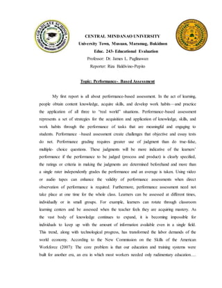 CENTRAL MINDANAO UNIVERSITY
University Town, Musuan, Maramag, Bukidnon
Educ. 243- Educational Evaluation
Professor: Dr. James L. Paglinawan
Reporter: Riza Baldivino-Pepito
Topic: Performance- Based Assessment
My first report is all about performance-based assessment. In the act of learning,
people obtain content knowledge, acquire skills, and develop work habits—and practice
the application of all three to “real world” situations. Performance-based assessment
represents a set of strategies for the acquisition and application of knowledge, skills, and
work habits through the performance of tasks that are meaningful and engaging to
students. Performance –based assessment create challenges that objective and essay tests
do not. Performance grading requires greater use of judgment than do true-false,
multiple- choice questions. These judgments will be more indicative of the learners’
performance if the performance to be judged (process and product) is clearly specified,
the ratings or criteria in making the judgments are determined beforehand and more than
a single rater independently grades the performance and an average is taken. Using video
or audio tapes can enhance the validity of performance assessments when direct
observation of performance is required. Furthermore, performance assessment need not
take place at one time for the whole class. Learners can be assessed at different times,
individually or in small groups. For example, learners can rotate through classroom
learning centers and be assessed when the teacher feels they are acquiring mastery. As
the vast body of knowledge continues to expand, it is becoming impossible for
individuals to keep up with the amount of information available even in a single field.
This trend, along with technological progress, has transformed the labor demands of the
world economy. According to the New Commission on the Skills of the American
Workforce (2007): The core problem is that our education and training systems were
built for another era, an era in which most workers needed only rudimentary education….
 