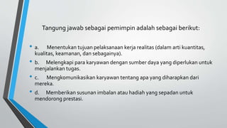 Tangung jawab sebagai pemimpin adalah sebagai berikut:
• a. Menentukan tujuan pelaksanaan kerja realitas (dalam arti kuantitas,
kualitas, keamanan, dan sebagainya).
• b. Melengkapi para karyawan dengan sumber daya yang diperlukan untuk
menjalankan tugas.
• c. Mengkomunikasikan karyawan tentang apa yang diharapkan dari
mereka.
• d. Memberikan susunan imbalan atau hadiah yang sepadan untuk
mendorong prestasi.
 