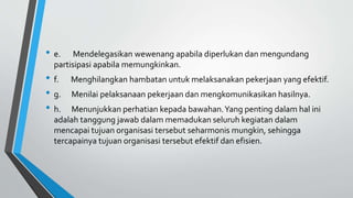 • e. Mendelegasikan wewenang apabila diperlukan dan mengundang
partisipasi apabila memungkinkan.
• f. Menghilangkan hambatan untuk melaksanakan pekerjaan yang efektif.
• g. Menilai pelaksanaan pekerjaan dan mengkomunikasikan hasilnya.
• h. Menunjukkan perhatian kepada bawahan.Yang penting dalam hal ini
adalah tanggung jawab dalam memadukan seluruh kegiatan dalam
mencapai tujuan organisasi tersebut seharmonis mungkin, sehingga
tercapainya tujuan organisasi tersebut efektif dan efisien.
 